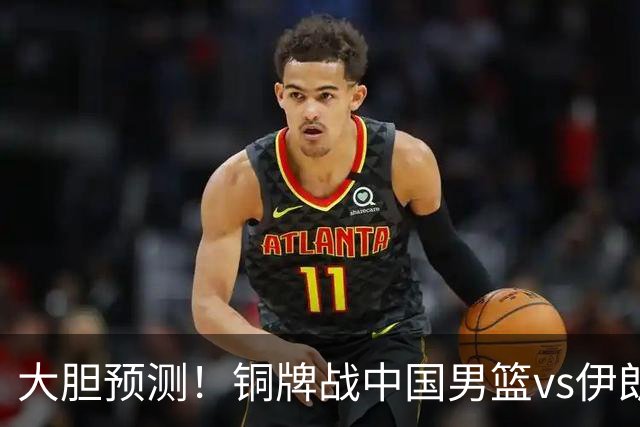 大胆预测！铜牌战中国男篮vs伊朗，中国男篮大胜，迎来4大好消息